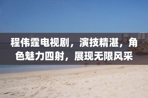 程伟霆电视剧，演技精湛，角色魅力四射，展现无限风采