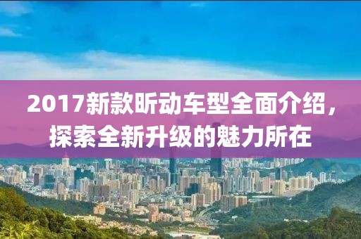 2017新款昕动车型全面介绍，探索全新升级的魅力所在