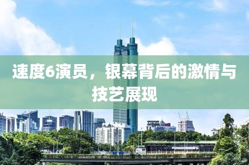 速度6演员，银幕背后的激情与技艺展现