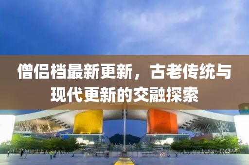 僧侣档最新更新，古老传统与现代更新的交融探索