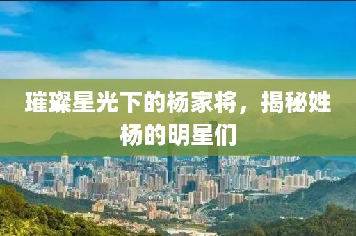 璀璨星光下的杨家将，揭秘姓杨的明星们