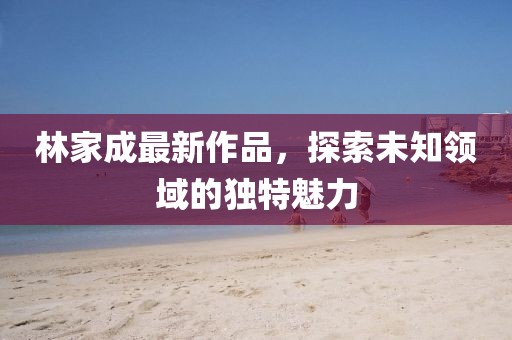 林家成最新作品，探索未知领域的独特魅力