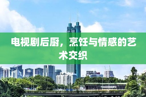 电视剧后厨，烹饪与情感的艺术交织