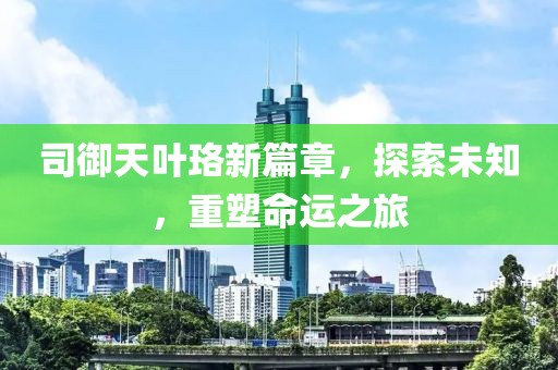 司御天叶珞新篇章，探索未知，重塑命运之旅