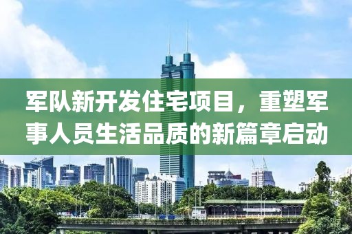 军队新开发住宅项目，重塑军事人员生活品质的新篇章启动