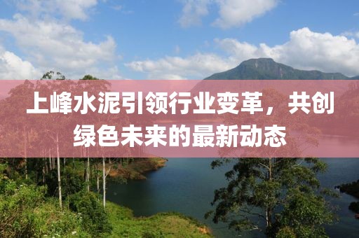 上峰水泥引领行业变革，共创绿色未来的最新动态