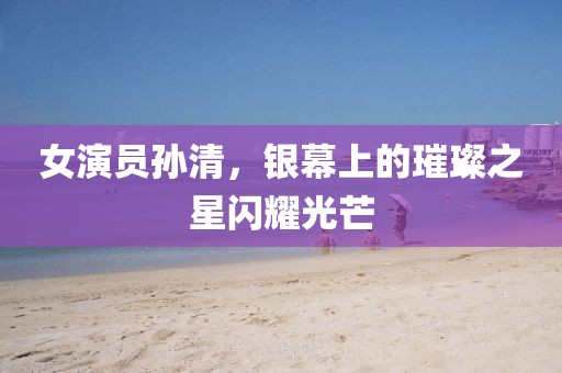 女演员孙清，银幕上的璀璨之星闪耀光芒