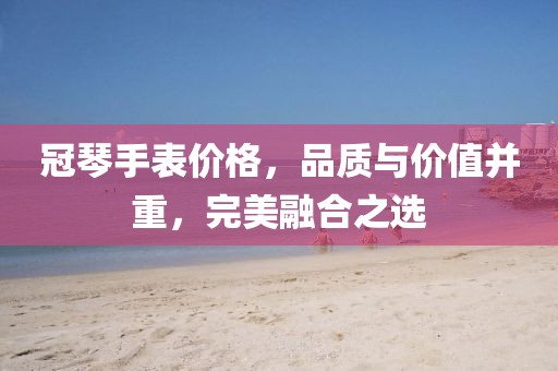 冠琴手表价格，品质与价值并重，完美融合之选