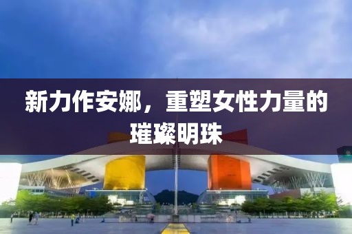 新力作安娜,重塑女性力量的璀璨明珠