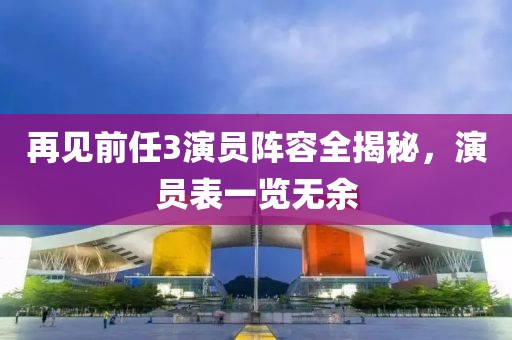 再见前任3演员阵容全揭秘,演员表一览无余