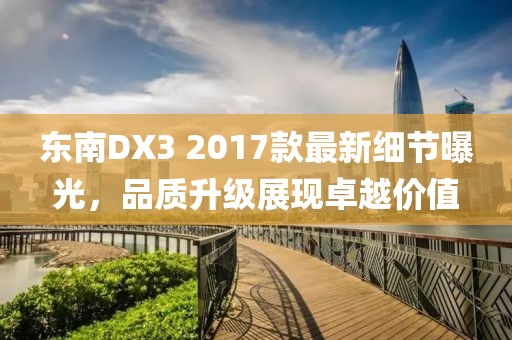 东南DX3 2017款最新细节曝光,品质升级展现卓越价值