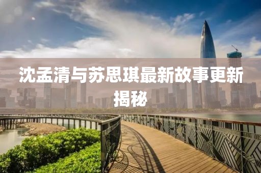 沈孟清与苏思琪最新故事更新揭秘