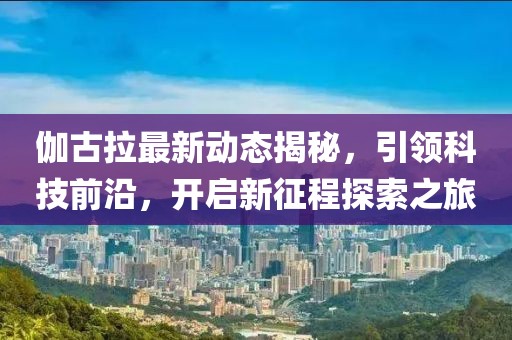 伽古拉最新动态揭秘,引领科技前沿,开启新征程探索之旅