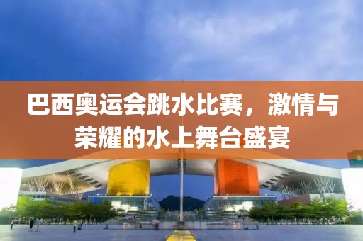 巴西奥运会跳水比赛，激情与荣耀的水上舞台盛宴