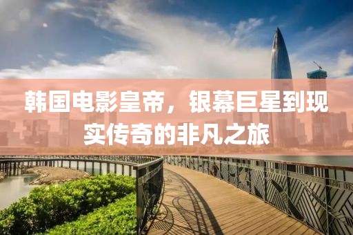 韩国电影皇帝,银幕巨星到现实传奇的非凡之旅