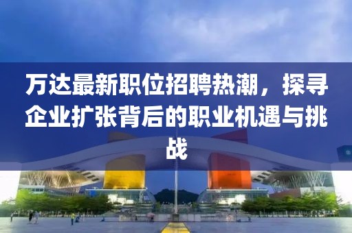 万达最新职位招聘热潮，探寻企业扩张背后的职业机遇与挑战