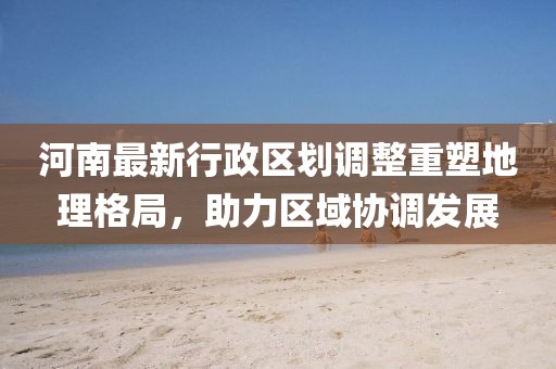 河南最新行政区划调整重塑地理格局,助力区域协调发展