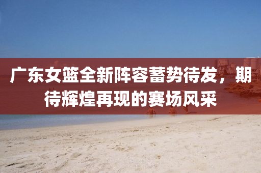 广东女篮全新阵容蓄势待发，期待辉煌再现的赛场风采
