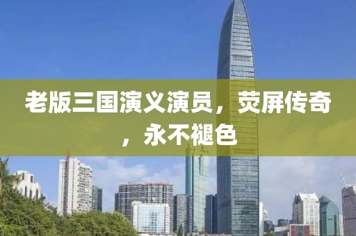 老版三国演义演员，荧屏传奇，永不褪色