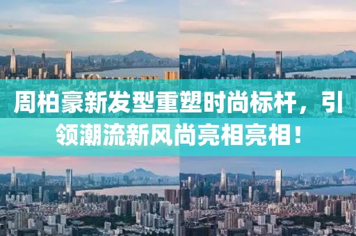 周柏豪新发型重塑时尚标杆，引领潮流新风尚亮相亮相！