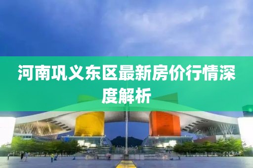 河南巩义东区最新房价行情深度解析