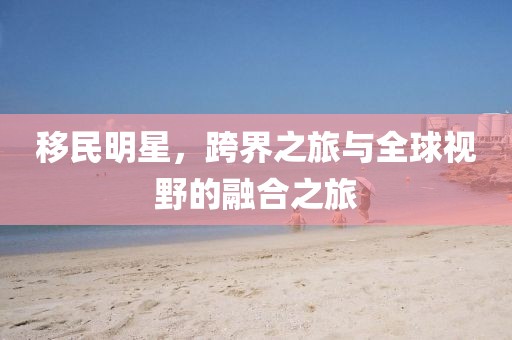 移民明星，跨界之旅与全球视野的融合之旅