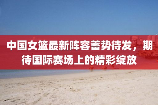 中国女篮最新阵容蓄势待发,期待国际赛场上的精彩绽放