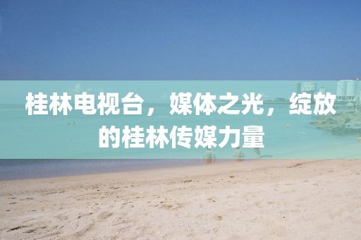 桂林电视台，媒体之光，绽放的桂林传媒力量