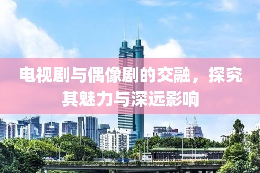 电视剧与偶像剧的交融，探究其魅力与深远影响