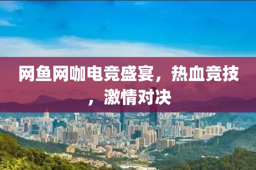 网鱼网咖电竞盛宴，热血竞技，激情对决