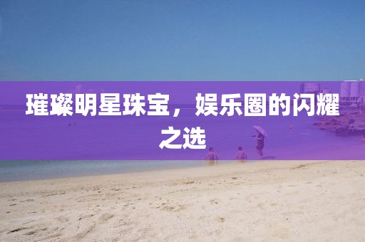 璀璨明星珠宝，娱乐圈的闪耀之选