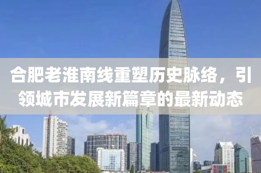 合肥老淮南线重塑历史脉络，引领城市发展新篇章的最新动态