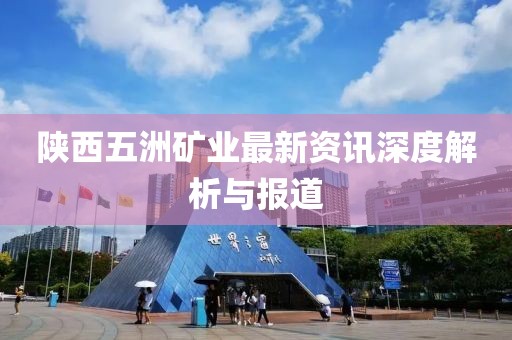 陕西五洲矿业最新资讯深度解析与报道