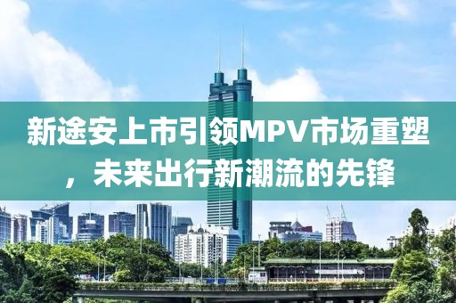 新途安上市引领MPV市场重塑,未来出行新潮流的先锋