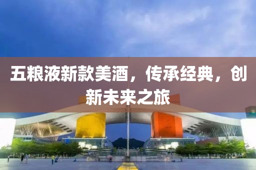 五粮液新款美酒，传承经典，创新未来之旅