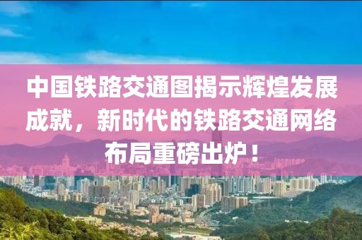中国铁路交通图揭示辉煌发展成就，新时代的铁路交通网络布局重磅出炉！