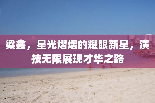 梁鑫，星光熠熠的耀眼新星，演技无限展现才华之路