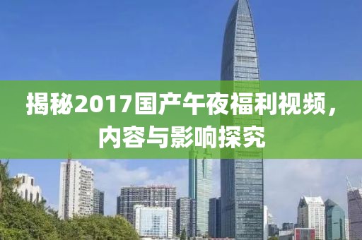 揭秘2017国产午夜福利视频，内容与影响探究