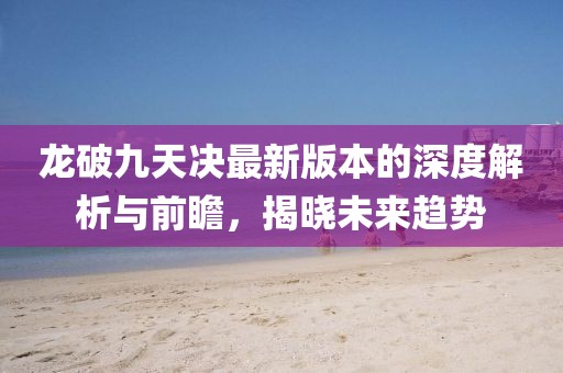 龙破九天决最新版本的深度解析与前瞻，揭晓未来趋势