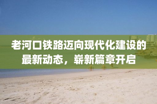老河口铁路迈向现代化建设的最新动态，崭新篇章开启