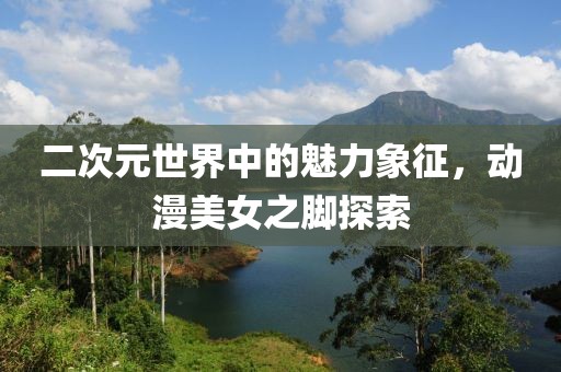 二次元世界中的魅力象征，动漫美女之脚探索