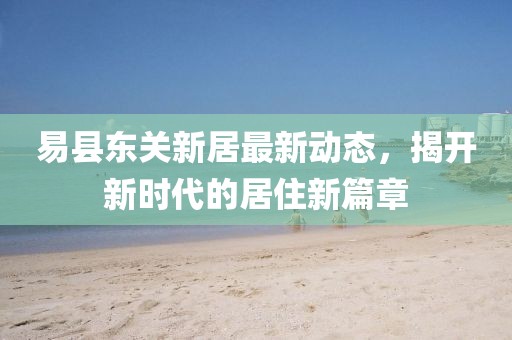 易县东关新居最新动态，揭开新时代的居住新篇章