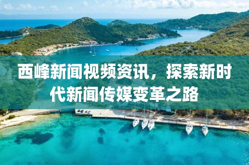 西峰新闻视频资讯，探索新时代新闻传媒变革之路