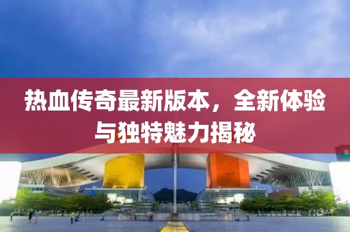 热血传奇最新版本，全新体验与独特魅力揭秘