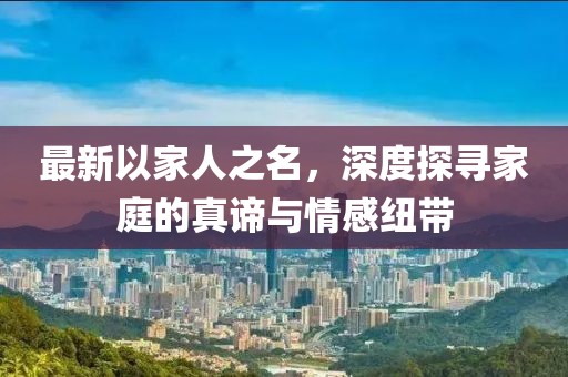 最新以家人之名，深度探寻家庭的真谛与情感纽带