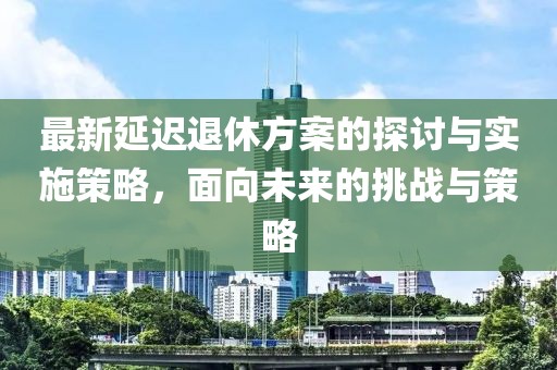 最新延迟退休方案的探讨与实施策略，面向未来的挑战与策略