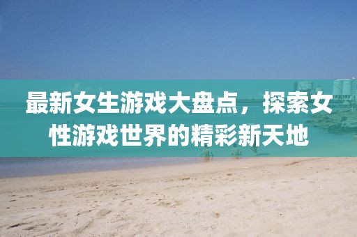 最新女生游戏大盘点，探索女性游戏世界的精彩新天地