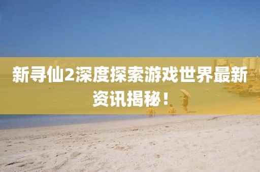 新寻仙2深度探索游戏世界最新资讯揭秘！