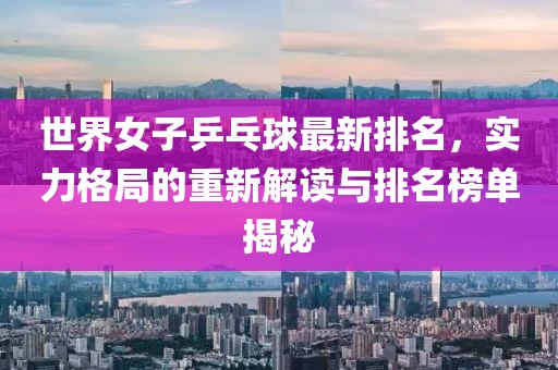 世界女子乒乓球最新排名，实力格局的重新解读与排名榜单揭秘