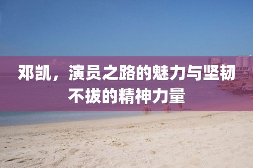 邓凯，演员之路的魅力与坚韧不拔的精神力量